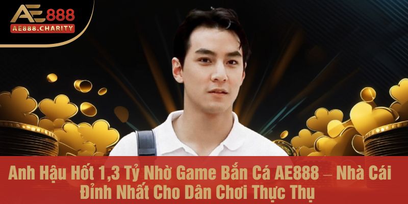 Anh Hậu Hốt 1,3 Tỷ Nhờ Game Bắn Cá AE888 – Nhà Cái Đỉnh Nhất Cho Dân Chơi Thực Thụ