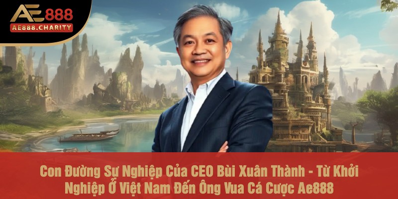 Con Đường Sự Nghiệp Của CEO Bùi Xuân Thành - Từ Khởi Nghiệp Ở Việt Nam Đến Ông Vua Cá Cược Ae888