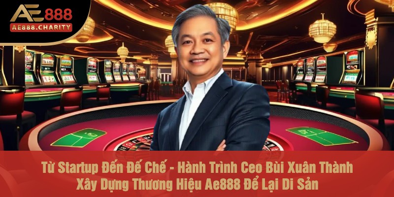 Từ Startup Đến Đế Chế - Hành Trình Ceo Bùi Xuân Thành Xây Dựng Thương Hiệu Ae888 Để Lại Di Sản